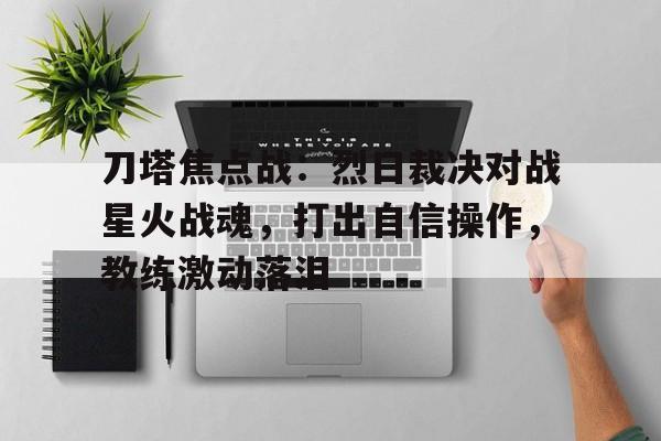 天博体育入口-刀塔焦点战：烈日裁决对战星火战魂，打出自信操作，教练激动落泪