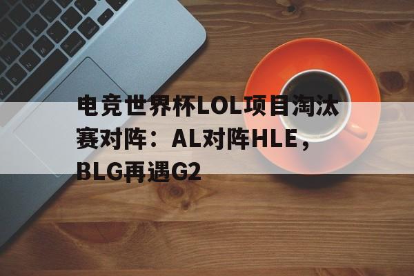 天博体育平台-包含电竞世界杯LOL项目淘汰赛对阵：AL对阵HLE，BLG再遇G2的词条