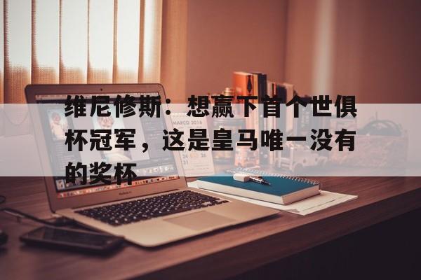 天博体育登录-关于维尼修斯：想赢下首个世俱杯冠军，这是皇马唯一没有的奖杯的信息